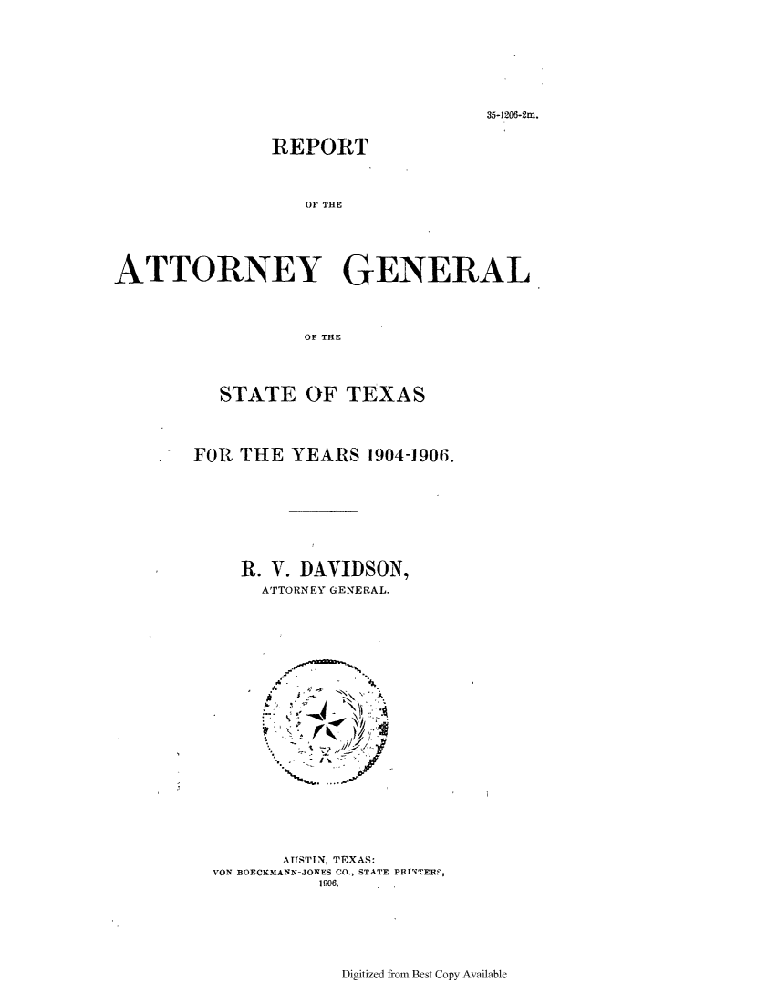handle is hein.sag/sagtx0200 and id is 1 raw text is: 35-1206-2m.

REPORT
OF THE
ATTORNEY GENERAL
OF THlE

STATE OF TEXAS
FOR THE YEARS 1904-1906.
R. V. DAVIDSON,
ATTORNEY GENERAL.

AUSTIN, TEXAS:
VON BOECKMANN-JONES CO., STATE PRINTERF,
1906.

Digitized from Best Copy Available


