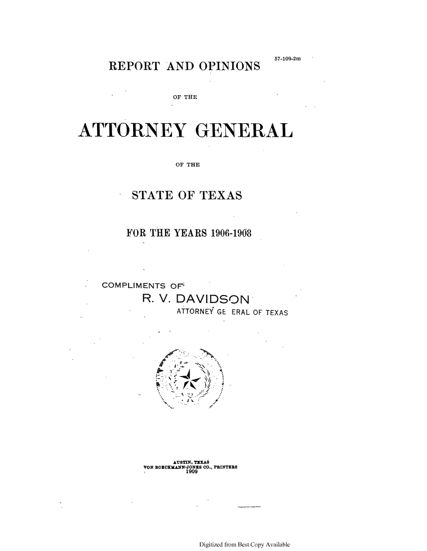 handle is hein.sag/sagtx0201 and id is 1 raw text is: 57-109-2m
REPORT AND OPINIONS
OF THE
ATTORNEY GENERAL
OF THE
STATE OF TEXAS
FOR THE YEARS 1906-1908
COMPLIMENTS OFr
R. V. DAVIDSON
ATTORNEY GE ERAL OF TEXAS
* . .-
AUSTIN, TEXAS
VON BOECKMANN-JONES CO., PRINTERS
1909

Digitized from Best Copy Available


