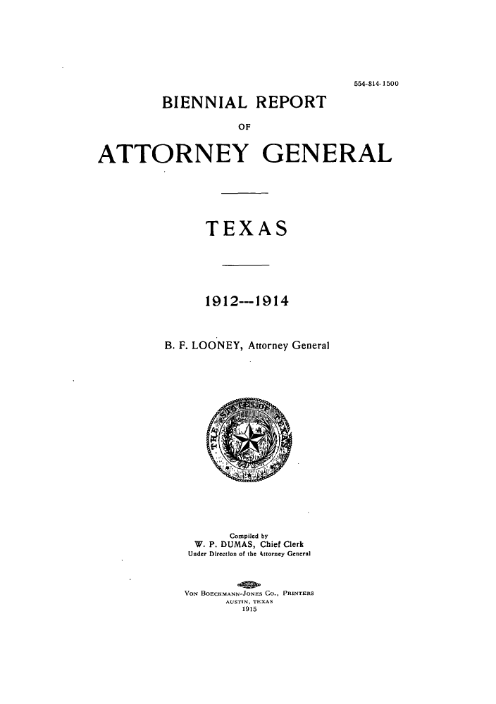 handle is hein.sag/sagtx0203 and id is 1 raw text is: 554-814- 1500
BIENNIAL REPORT
OF
ATTORNEY GENERAL

TEXAS
1912--- 1914
B. F. LOONEY, Attorney General

Compiled by
W. P. DUMAS, Chief Clerk
Under Direction of the Attorney General
VON BOECKMANN-JONES CO., PRINTERS
AUSTIN, TEXAS
1915


