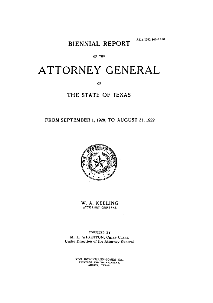 handle is hein.sag/sagtx0208 and id is 1 raw text is: A114-1022-800-L180
BIENNIAL REPORT
OF THE
ATTORNEY GENERAL
OF
THE STATE OF TEXAS
FROM SEPTEMBER 1, 1920, TO AUGUST 31, 1922

W. A. KEELING
ATTORNEY GENERAL
COMPILED BY
M. L. WIGINTON, CHIEF CLERK
Under Direction of the Attorney General
VON BOECKMANN-JONES CO.,
PRINTERS AND BOOKBINDERS,
AUSTIN, TEXAS.


