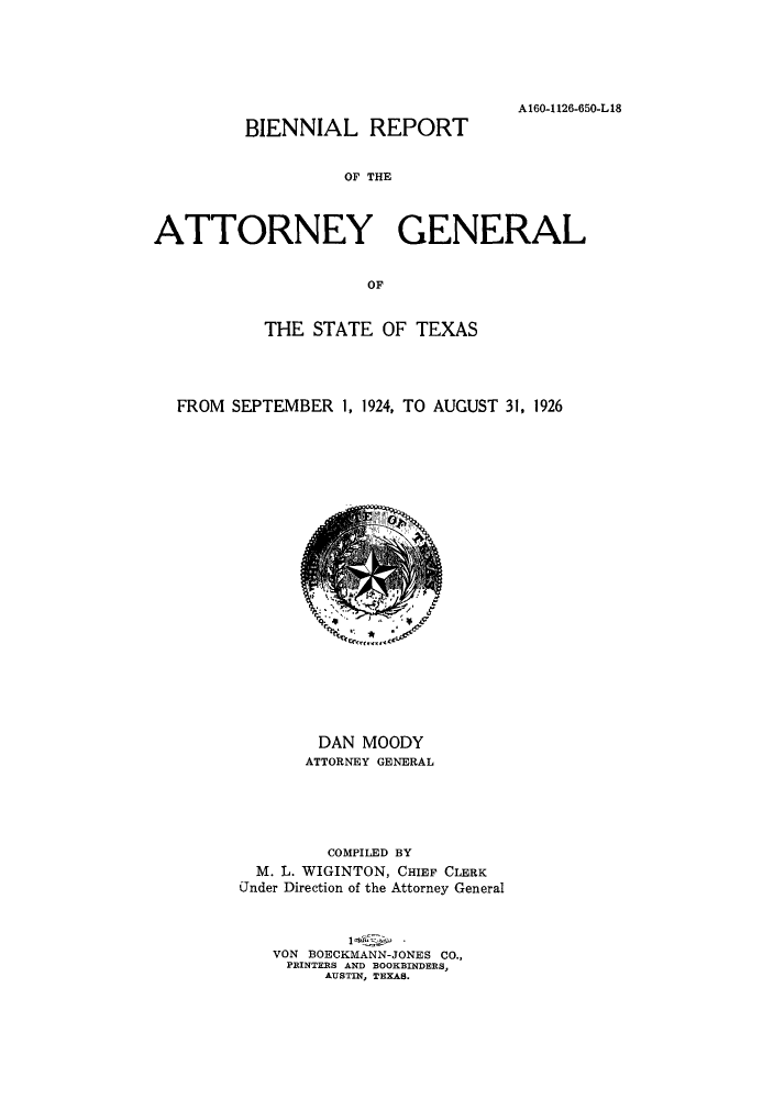 handle is hein.sag/sagtx0210 and id is 1 raw text is: A160-1126-650-L18

BIENNIAL REPORT

OF THE
ATTORNEY GENERAL
OF
THE STATE OF TEXAS

FROM SEPTEMBER 1, 1924, TO AUGUST 31, 1926
DAN MOODY
ATTORNEY GENERAL
COMPILED BY
M. L. WIGINTON, CHIEF CLERK
Under Direction of the Attorney General
VON BOECKMANN-JONES CO.,
PRINTERS AND BOOKBINDERS,
AUSTIN, TEXAS.


