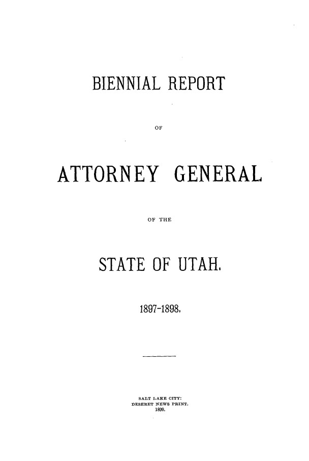 handle is hein.sag/sagut0022 and id is 1 raw text is: BIENNIAL REPORT
OF
ATTORNEY GENERAL
OF THE

STATE OF UTAH,
1897-1898.
SALT LAKE CITY:
DESERET NEWS PRINT.
1899.


