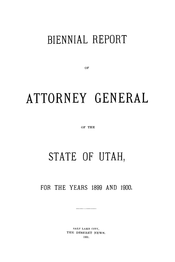 handle is hein.sag/sagut0023 and id is 1 raw text is: BIENNIAL REPORT
OF
ATTORNEY GENERAL
OF THE

STATE OF UTAH,
FOR THE YEARS 1899 AND 1900,
SALT LAKE CITY,
THE DESERET NEWS.
1901.


