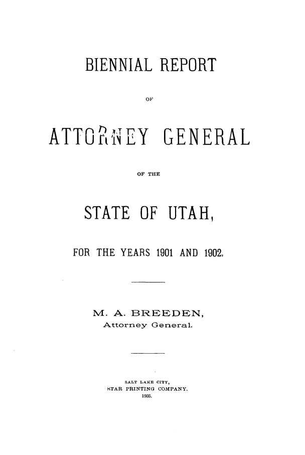 handle is hein.sag/sagut0024 and id is 1 raw text is: BIENNIAL REPORT
OF
ATTOWEiNY GENERAL
OF THE

STATE OF UTAH,

FOR THE YEARS 1901

AND 1902,

M. A. BREEDEN,
Attorney General.
SALT LAKE CITY,
TAR PRINTING COMPANY.
1903.


