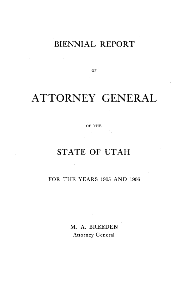 handle is hein.sag/sagut0026 and id is 1 raw text is: BIENNIAL REPORT
OF
ATTORNEY GENERAL
OF THE

STATE OF UTAH
FOR THE YEARS 1905 AND 1906
M. A. BREEDEN
Attorney General


