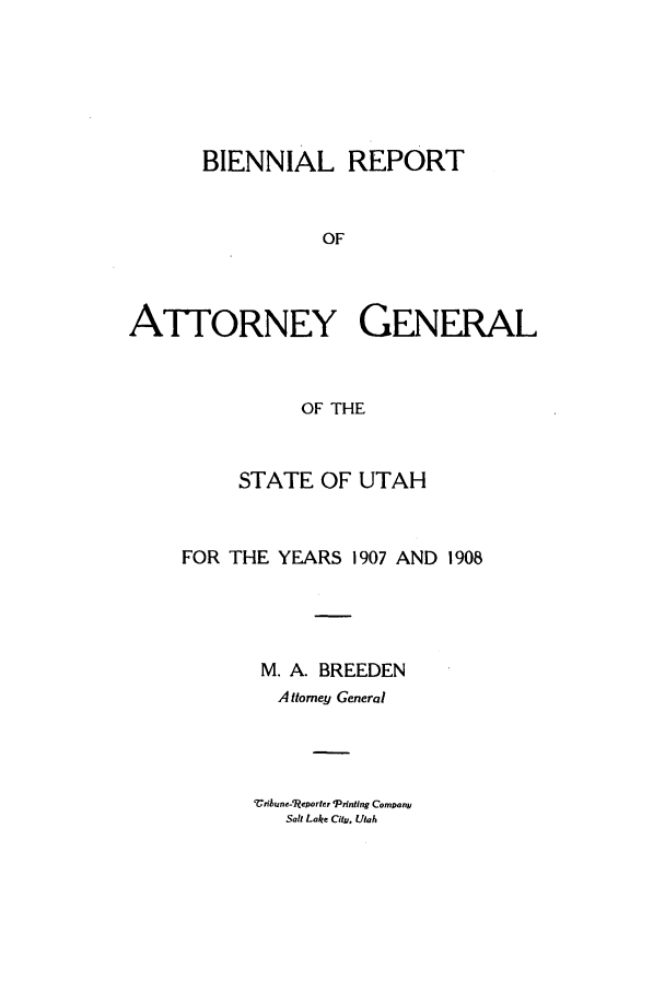 handle is hein.sag/sagut0027 and id is 1 raw text is: BIENNIAL REPORT
OF
ATTORNEY GENERAL
OF THE

STATE OF UTAH
FOR THE YEARS 1907 AND 1908
M. A. BREEDEN
A Htomey General

Cribune-¢ljeporter Printing Comnany
Sall Lake City, Utah


