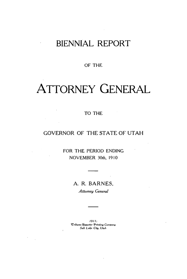 handle is hein.sag/sagut0028 and id is 1 raw text is: BIENNIAL REPORT
OF THE
ATTORNEY GENERAL
TO THE

GOVERNOR OF THE STATE OF UTAH
FOR THE PERIOD ENDING
NOVEMBER 30th, 1910
A. R. BARNES,
Attorney General
1911:
ribune-'Reorer 'Prinling Company
Salt Lake City, Utah


