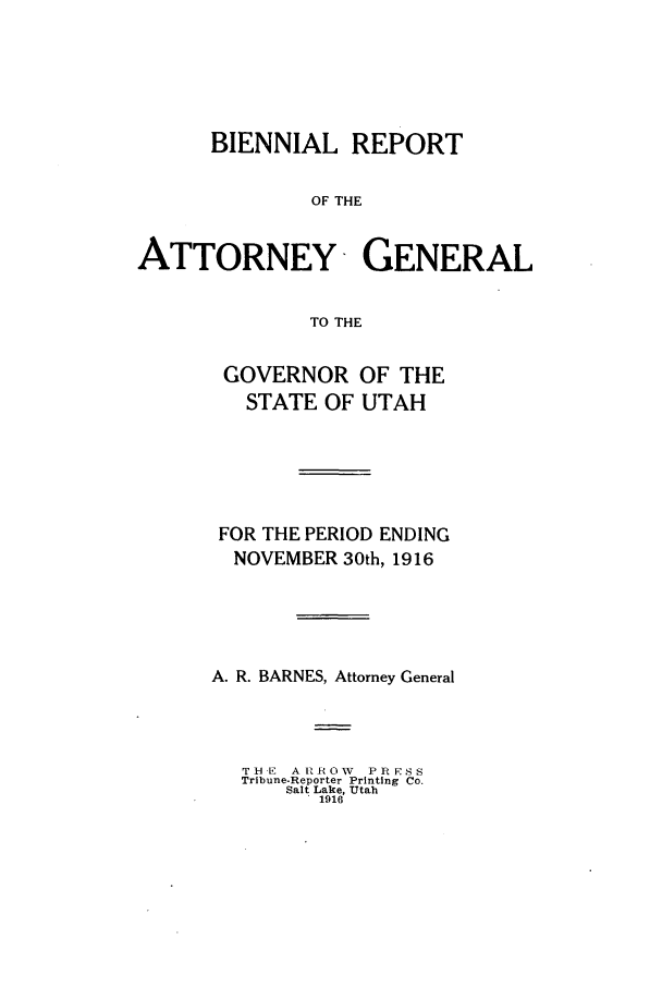handle is hein.sag/sagut0031 and id is 1 raw text is: BIENNIAL REPORT
OF THE
ATTORNEY GENERAL
TO THE

GOVERNOR OF THE
STATE OF UTAH
FOR THE PERIOD ENDING
NOVEMBER 30th, 1916
A. R. BARNES, Attorney General
THE A tROW PR ESS
Tribune-Reporter Printing Co.
Salt Lake, Utah
1916


