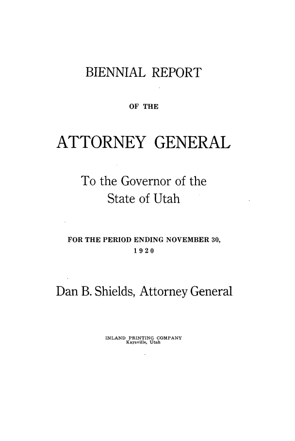 handle is hein.sag/sagut0033 and id is 1 raw text is: BIENNIAL REPORT
OF THE
ATTORNEY GENERAL

To the Governor of the
State of Utah
FOR THE PERIOD ENDING NOVEMBER 30,
1920
Dan B. Shields, Attorney General

INLAND PRINTING COMPANY
Kaysville, Utah


