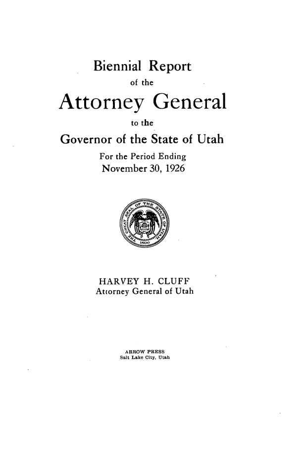 handle is hein.sag/sagut0036 and id is 1 raw text is: Biennial Report
of the
Attorney General
to the
Governor of the State of Utah
For the Period Ending
November 30, 1926
HARVEY H. CLUFF
Attorney General of Utah

ARROW PRESS
Salt Lake City, Utah


