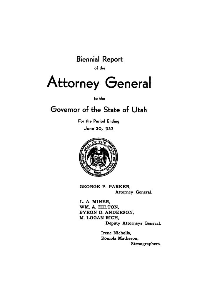 handle is hein.sag/sagut0039 and id is 1 raw text is: Biennial Report
of the
Attorney General
to the
Governor of the State of Utah

For the Period Ending
June 30, 1932

GEORGE P. PARKER,
Attorney General.
L. A. MINER,
WM. A. HILTON,
BYRON D. ANDERSON,
M. LOGAN RICH,
Deputy Attorneys General.

Irene Nicholls,
Romola Matheson,
Stenographers.


