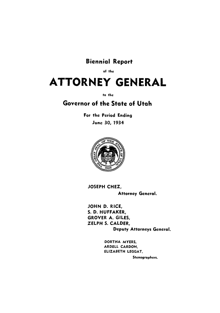 handle is hein.sag/sagut0040 and id is 1 raw text is: Biennial Report

of the
ATTORNEY GENERAL
to the
Governor of the State of Utah

For the Period Ending
June 30, 1934

JOSEPH CHEZ,
Attorney General.
JOHN D. RICE,
S. D. HUFFAKER,
GROVER A. GILES,
ZELPH S. CALDER,
Deputy Attorneys General.
DORTHA MYERS,
ARDELL CARDON,
ELIZABETH LEGGAT,
Stenographers.


