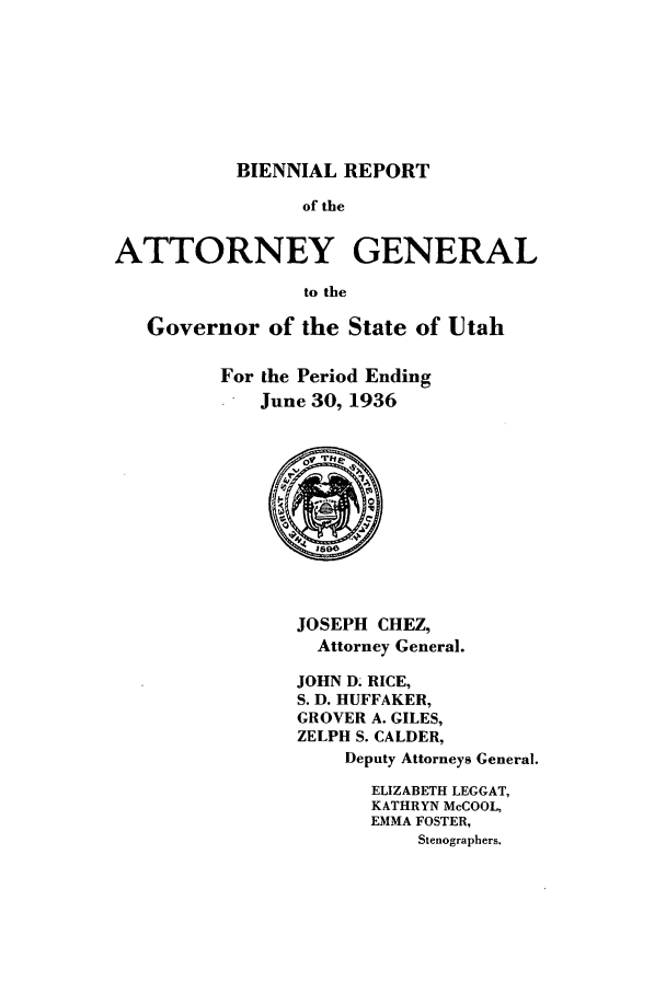handle is hein.sag/sagut0041 and id is 1 raw text is: BIENNIAL REPORT
of the
ATTORNEY GENERAL
to the
Governor of the State of Utah
For the Period Ending
June 30, 1936

JOSEPH CHEZ,
Attorney General.

JOHN D- RICE,
S. D. HUFFAKER,
GROVER A. GILES,
ZELPH S. CALDER,
Deputy Attorneys General.
ELIZABETH LEGGAT,
KATHRYN McCOOL,
EMMA FOSTER,
Stenographers.


