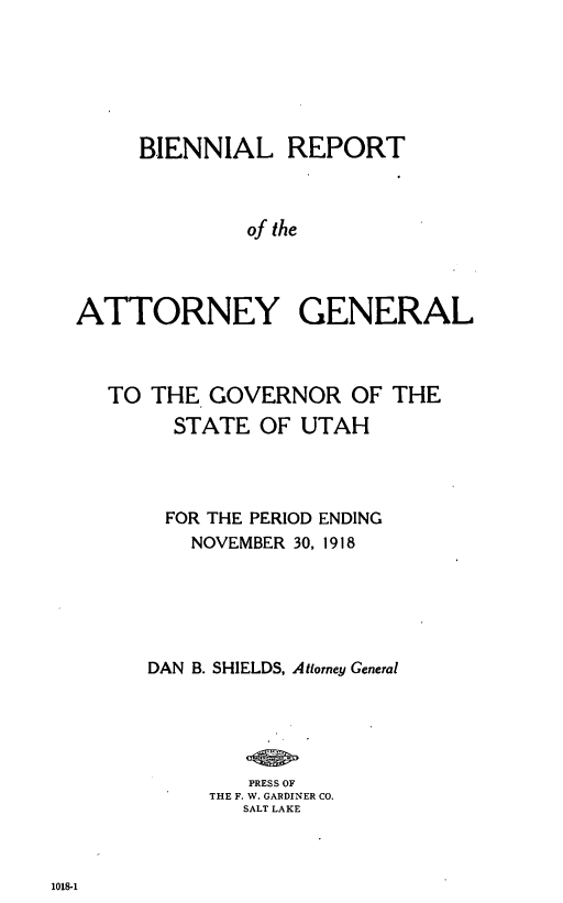 handle is hein.sag/sagut0059 and id is 1 raw text is: BIENNIAL REPORT
of the
ATTORNEY GENERAL

TO THE GOVERNOR OF THE
STATE OF UTAH
FOR THE PERIOD ENDING
NOVEMBER 30, 1918
DAN B. SHIELDS, Attorney General
PRESS OF
THE F. W. GARDINER CO.
SALT LAKE

1018-1


