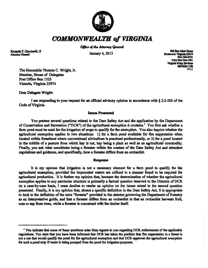 handle is hein.sag/sagva0044 and id is 1 raw text is: COMMONWEALT of VIRmeOLIA
Ogrt of the Atoarney genewu
January 4, 2011
FAK430488-499t
The Honorable Thomn C. Wright Jr.
Member, House of Delegates
Post Office Box71323
Victoria, Vtginia 23974
Dear Delegate Wright:
I am responding to your request for an official advisory opinion in accordance with. 2.2-505 of the
Code of Virginia.
Issues Presented
You preem several questions related to the Dan Safety Act and the application.by the Department
of Consevation and Recration (OR) of the agricultural exemption it contWins.' You first ask whether a
farm pond must be used fortheirrigation of crops to qualify for the exemption. Yoa also inquite whether the
agricultural exemption applies in two situations: i) for a farm pond available for fire suppresion when
located within forestland where conventional silvioultureis practiced professionally, or 2) for a pond located
i the middle of a pasture from which hay is et, hay being at pt as well as an agritkltural conrthdity.
Finally, you ask what constitutes being a forester within the contex of the Dam Safety Act and atendent
regulations and guidance, and specifically, how a forester differs from an ozchardist.
Respease
It is my opinion that irrigation is not a necessary element for a fann pond to qualify for the
agricuitaral exemption, provided the htpounded waters are utilized in a mhanner found to be required for
agicutural production. it is ftiher my opinion that, because the determination of whether the agricultural
exemption applies to any partibular structuft is primarily a factual question reserved to the Dhrotir of DCR.
on. a case-by-case basis, I most decline to render an opinion on the issues raised in the second question
presented. Finally it is my opinion that, absent a specffic definition in the Dan Safety Act, it is appropriate
to look to the definition ofthe term fratr provided in the statuteS governing the Department of Forestry
as an intepretative guide, and that a forester differs fiom an orchardist in that an orchardist harvests fruit
nuts or sap from trs, while a forester ir conorned with the timber itself.
I You indicate tat some of these questions arise fita zports to you regmning DCI enfoatemt of the applicable
regulations, You state that you have been litbred that DCR has token the position that fire suppression In a forest is
not a use that would qualify the pond for the agriculural examption and that DCR approves the agiodural exemption
for such a. pond only if water is being pumped from the pond for Irigationpurposes.


