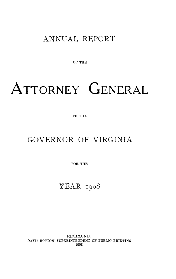 handle is hein.sag/sagva0048 and id is 1 raw text is: ï»¿ANNUAL REPORT
OF THE
ATTORNEY GENERAL
TO THE

GOVERNOR OF VIRGINIA
FOR THE
YEAR 1908

RICHMOND:
DAVIS BOTTOM, SUPERINTENDENT OF PUBLIC PRINTING
1908



