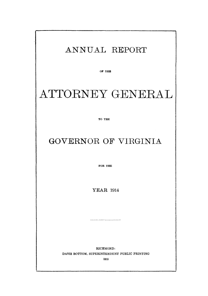 handle is hein.sag/sagva0054 and id is 1 raw text is: ï»¿ANNUAL REPORT
OF THE
ATTORNEY GENERAL
TO THE

GOVERNOR OF VIRGINIA
FOR THE
YEAR 1914

RICHMOND:
DAVIS BOTTOM, SUPERINTENDENT PUBLIC PRINTING
1915


