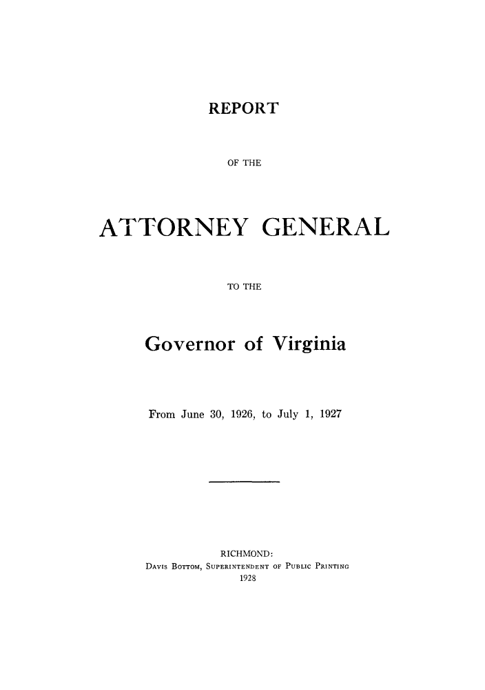 handle is hein.sag/sagva0065 and id is 1 raw text is: ï»¿REPORT
OF THE
ATTORNEY GENERAL
TO THE

Governor of Virginia
From June 30, 1926, to July 1, 1927
RICHMOND:
DAVIS BOTTOM, SUPERINTENDENT OF PUBLIC PRINTING
1928


