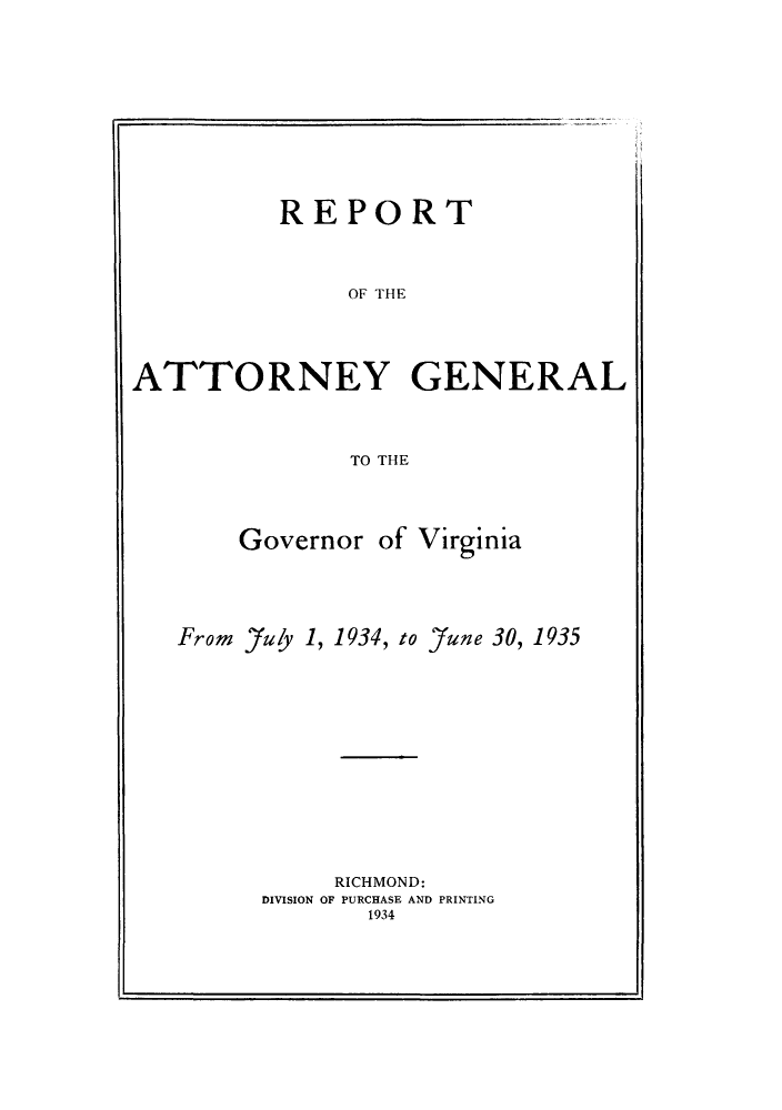 handle is hein.sag/sagva0073 and id is 1 raw text is: ï»¿REPORT
OF THE

ATTORNEY GENERAL
TO THE
Governor of Virginia
From 7uly 1, 1934, to 'June 30, 1935

RICHMOND:
DIVISION OF PURCHASE AND PRINTING
1934


