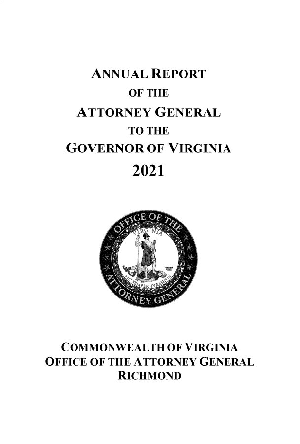 handle is hein.sag/sagva0149 and id is 1 raw text is: ANNUAL REPORT

OF THE
ATTORNEY GENERAL
TO THE
GOVERNOR OF VIRGINIA
2021

COMMONWEALTH OF VIRGINIA
OFFICE OF THE ATTORNEY GENERAL
RICHMOND


