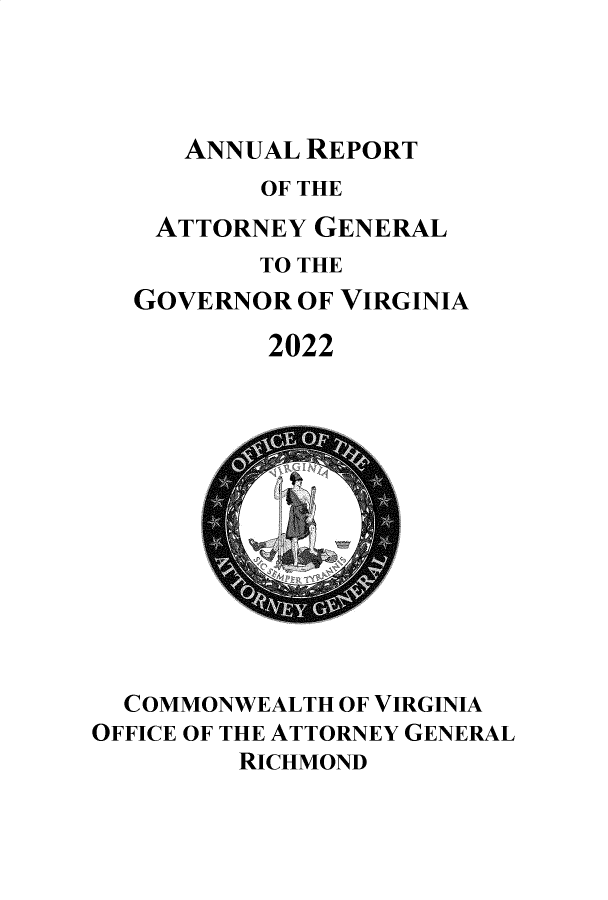 handle is hein.sag/sagva0151 and id is 1 raw text is: 




ANNUAL REPORT


       OF THE
 ATTORNEY  GENERAL
       TO THE
GOVERNOR  OF VIRGINIA

        2022


  COMMONWEALTH OF VIRGINIA
OFFICE OF THE ATTORNEY GENERAL
         RICHMOND


