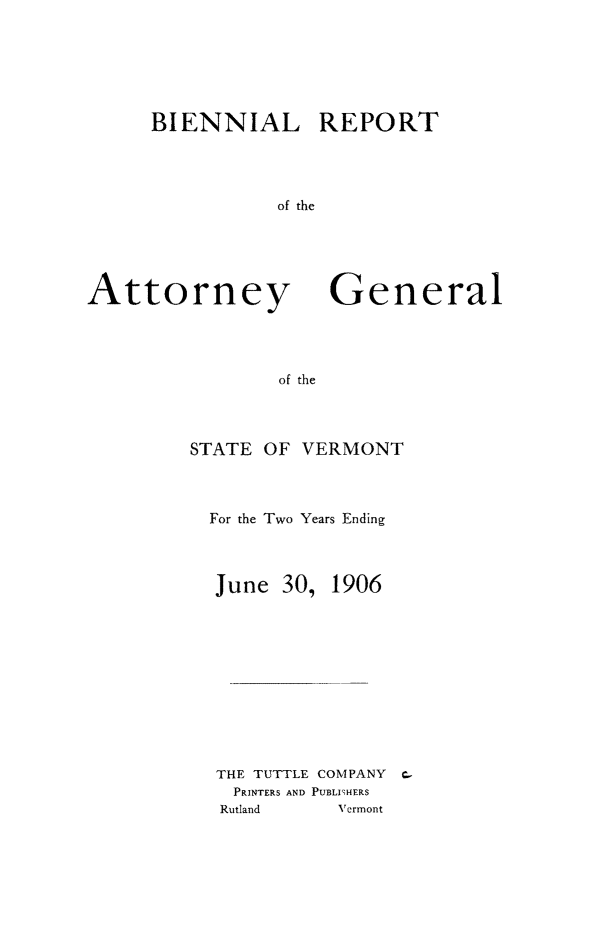 handle is hein.sag/sagvt0001 and id is 1 raw text is: BIENNIAL REPORT
of the

Attorney

General

of the

STATE OF VERMONT
For the Two Years Ending

June 30,

1906

THE TUTTLE COMPANY c.
PRINTERS AND PUBLISHERS
Rutland            Vermont


