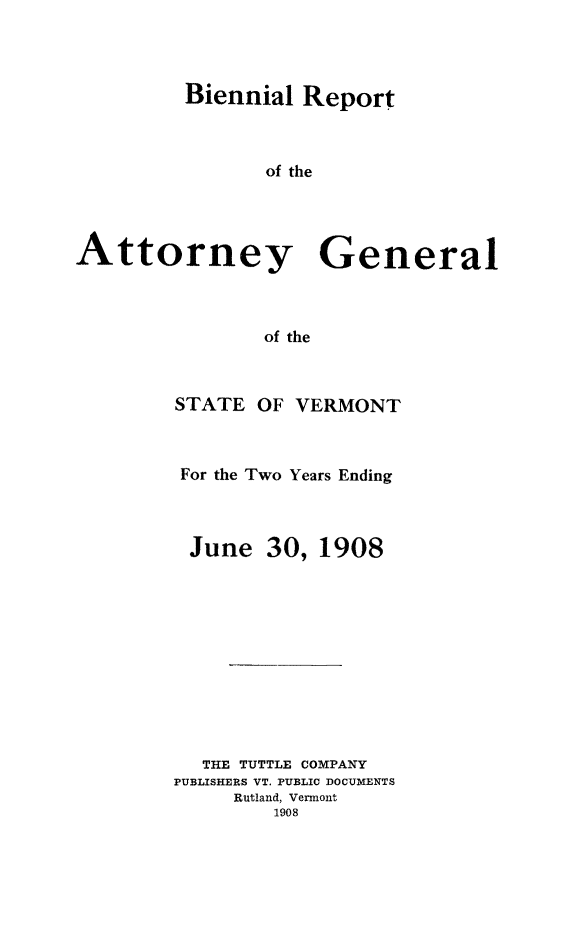 handle is hein.sag/sagvt0002 and id is 1 raw text is: Biennial Report
of the
Attorney General
of the

STATE OF VERMONT
For the Two Years Ending
June 30, 1908
THE TUTTLE COMPANY
PUBLISHERS VT. PUBLIC DOCUMENTS
Rutland, Vermont
1908


