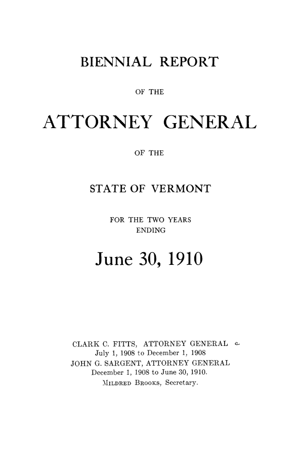 handle is hein.sag/sagvt0003 and id is 1 raw text is: BIENNIAL REPORT
OF THE
ATTORNEY GENERAL
OF THE

STATE OF VERMONT
FOR THE TWO YEARS
ENDING
June 30, 1910
CLARK C. FITTS, ATTORNEY GENERAL c-
July 1, 1908 to December 1, 1908
JOHN G. SARGENT, ATTORNEY GENERAL
December 1, 1908 to June 30, 1910.
MILDRED BRooKs, Secretary.


