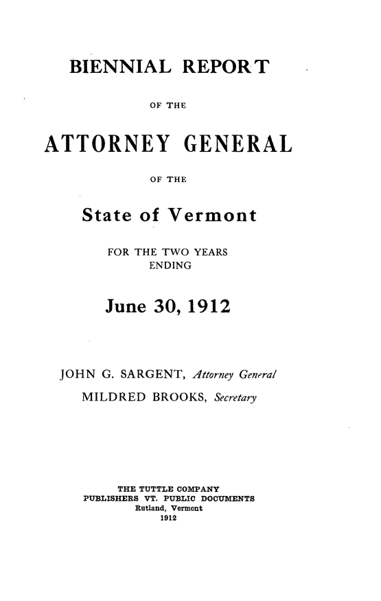 handle is hein.sag/sagvt0004 and id is 1 raw text is: BIENNIAL REPORT
OF THE
ATTORNEY GENERAL
OF THE
State of Vermont
FOR THE TWO YEARS
ENDING
June 30, 1912
JOHN G. SARGENT, Attorney General
MILDRED BROOKS, Secretary
THE TUTTLE COMPANY
PUBLISHERS VT. PUBLIC DOCUMENTS
Rutland, Vermont
1912


