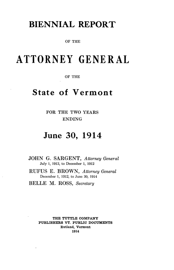 handle is hein.sag/sagvt0005 and id is 1 raw text is: BIENNIAL REPORT
OF THE
ATTORNEY GENERAL
OF THE

State

of Vermont

FOR THE TWO YEARS
ENDING
June 30, 1914

JOHN G. SARGENT, Attorney General
July 1, 1912, to December 1, 1912
RUFUS E. BROWN, Attorney General
December 1, 1912, to June 30, 1914
BELLE M. ROSS, Secretary
THE TUTTLE COMPANY
PUBLISHERS VT. PUBLIC DOCUMENTS
Rutland, Vermont
1914


