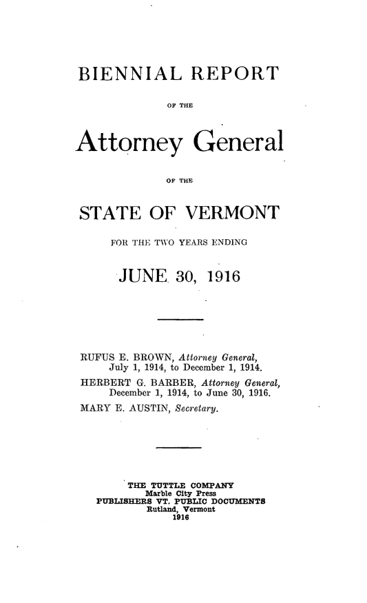 handle is hein.sag/sagvt0006 and id is 1 raw text is: BIENNIAL REPORT
OF THE
Attorney General
OF THE
STATE OF VERMONT
FOR THE TWO YEARS ENDING
'JUNE. 30, 1916
RUFUS E. BROWN, Attorney General,
July 1, 1914, to December 1, 1914.
HERBERT G. BARBER, Attorney General,
December 1, 1914, to June 30, 1916.
MARY E. AUSTIN, Secretary.
THE TUTTLE COMPANY
Marble City Press
PUBLISHERS VT. PUBLIC DOCUMENTS
Rutland, Vermont
1916


