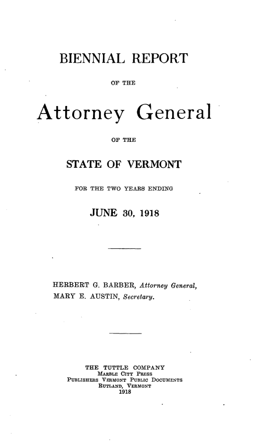 handle is hein.sag/sagvt0007 and id is 1 raw text is: BIENNIAL REPORT
OF THE
Attorney General
OF THE
STATE OF VERMONT
FOR THE TWO YEARS ENDING
JUNE 30, 1918
HERBERT G. BARBER, Attorney General,
MARY E. AUSTIN, Secretary.
THE TUTTLE COMPANY
MARBLE CITY PRESS
PUBLISHERS VERMONT PUBLIC DOCUMENTS
RUTLAND, VERMONT
1918


