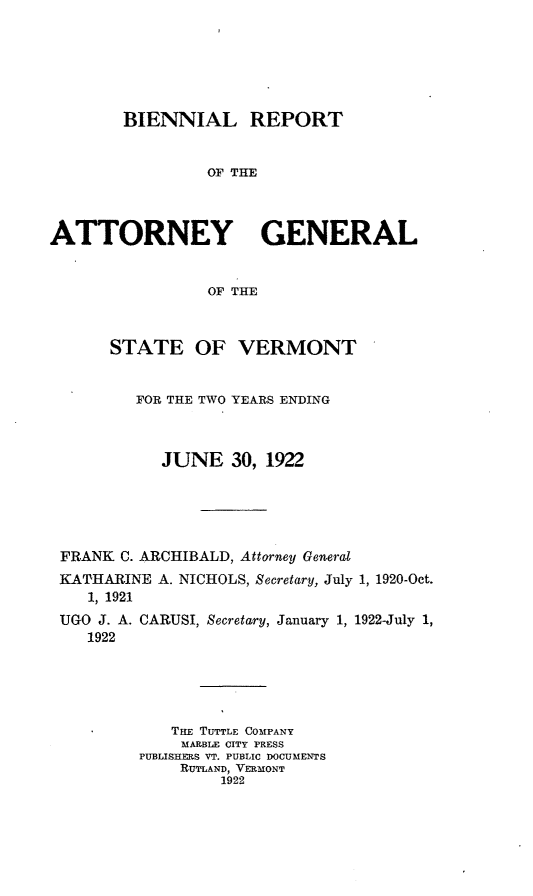 handle is hein.sag/sagvt0009 and id is 1 raw text is: BIENNIAL REPORT
OF THE
ATTORNEY GENERAL
OF THE
STATE OF VERMONT
FOR THE TWO YEARS ENDING
JUNE 30, 1922
FRANK C. ARCHIBALD, Attorney General
KATHARINE A. NICHOLS, Secretary, July 1, 1920-Oct.
1, 1921
UGO J. A. CARUSI, Secretary, January 1, 1922-July 1,
1922
TaE TUTTLE COMPANY
MARBLE CITY PRESS
PUBLISHERS VT. PUBLIC DOCUMENTS
RUTLAND, VERMONT
1922


