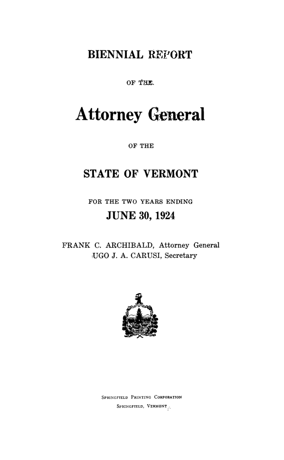 handle is hein.sag/sagvt0010 and id is 1 raw text is: BIENNIAL REPORT
OF THM
Attorney General
OF THE
STATE OF VERMONT
FOR THE TWO YEARS ENDING
JUNE 30, 1924
FRANK C. ARCHIBALD, Attorney General
UGO J. A. CARUSI, Secretary

SPRINGFIELD PRINTING CORPORATION
SPRINGFIELD, VERMONT°


