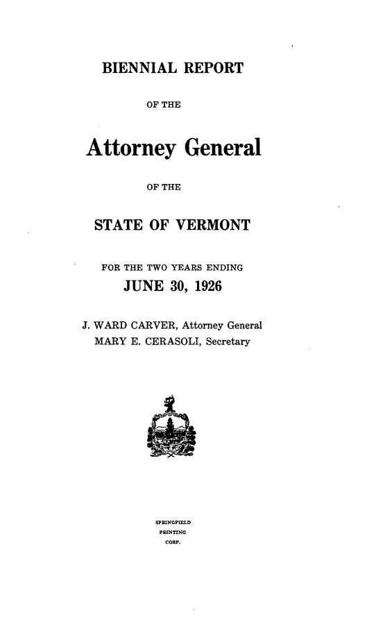 handle is hein.sag/sagvt0011 and id is 1 raw text is: BIENNIAL REPORT
OF THE
Attorney General
OF THE
STATE OF VERMONT
FOR THE TWO YEARS ENDING
JUNE 30, 1926
J. WARD CARVER, Attorney General
MARY E. CERASOLI, Secretary

SPRINGPIELD
PRINTING
COUP.


