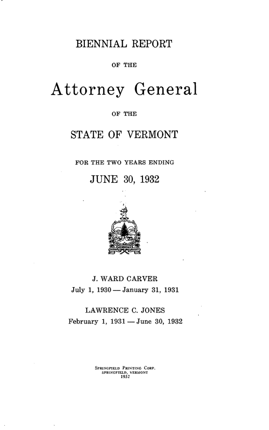 handle is hein.sag/sagvt0014 and id is 1 raw text is: BIENNIAL REPORT
OF THE

Attorney

General

OF THE

STATE OF VERMONT
FOR THE TWO YEARS ENDING
JUNE 30, 1932

J. WARD CARVER
July 1, 1930 -January 31, 1931
LAWRENCE C. JONES
February 1, 1931-June 30, 1932
SPRINCFIELD PRPTING CORP.
SPRINGFIELD, VERMONT
1932


