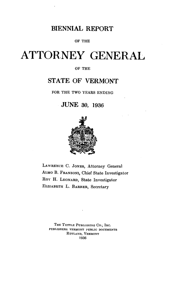 handle is hein.sag/sagvt0016 and id is 1 raw text is: BIENNIAL REPORT
OF THE
ATTORNEY GENERAL
OF THE

STATE OF VERMONT
FOR THE TWO YEARS ENDING
JUNE 30, 1936

LAWRENCE C. JONES, Attorney General
ALMO B. FRANZONI, Chief State Investigator
Roy H. LEONARD, State Investigator
ELIZABETR L. BARBER, Secretary
THE TUTTLE PUBLISHING CO.') INC.
PUBLISHERS VERMONT PUBLIC DOCUMENTS
RUTLAND, VERMONT
1936


