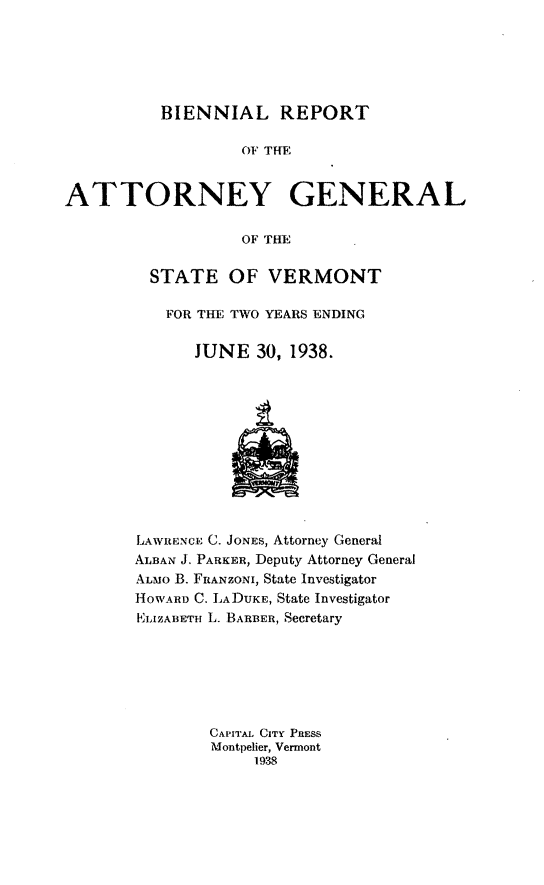 handle is hein.sag/sagvt0017 and id is 1 raw text is: BIENNIAL REPORT

OF THE
ATTORNEY GENERAL
OF THE
STATE OF VERMONT

FOR THE TWO YEARS ENDING
JUNE 30, 1938.

LAWRENCE C. JONES, Attorney General
ALBAN J. PARKER, Deputy Attorney General
ALMO B. FRANZONI, State Investigator
HOWARD C. LADUKE, State Investigator
mLIZABETH L. BARBER, Secretary
CAPITAL CITY PRESS
Montpelier, Vermont
1938


