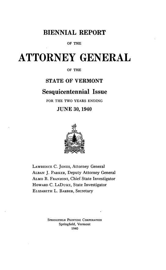 handle is hein.sag/sagvt0018 and id is 1 raw text is: BIENNIAL REPORT
OF THE
ATTORNEY GENERAL
OF THE

STATE OF VERMONT
Sesquicentennial Issue
FOR THE TWO YEARS ENDING
JUNE 30, 1940

LAWRENCE C. JONES, Attorney General
ALBAN J. PARKER, Deputy Attorney General
ALMo B. FRANZONZ, Chief State Investigator
HOWARD C. LADUKE, State Investigator
ELIZABETH L. BARBER, Secretary
SPRINGFIELD PRIN iNG CORPORATION
Springfield, Vermont
1940


