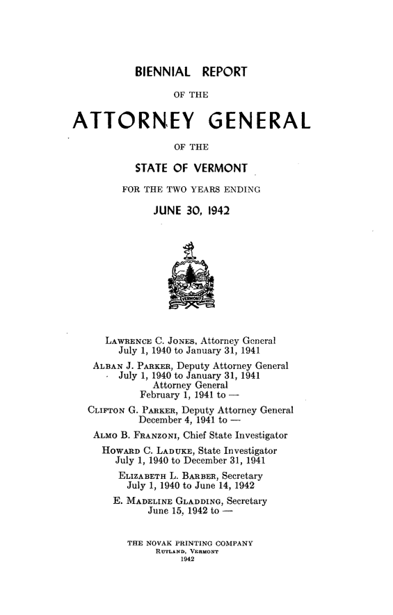 handle is hein.sag/sagvt0019 and id is 1 raw text is: BIENNIAL REPORT
OF THE
ATTORNEY GENERAL
OF THE

STATE OF VERMONT
FOR THE TWO YEARS ENDING
JUNE 30, 1942

LAWRENCE C. JoNEs, Attorney General
July 1, 1940 to January 31, 1941
ALBAN J. PARKER, Deputy Attorney General
July 1, 1940 to January 31, 1941
Attorney General
February 1, 1941 to -
CLIFTON G. PARKER, Deputy Attorney General
December 4, 1941 to -
ALMO B. FRANZONI, Chief State Investigator
HOWARD C. LADUKE, State Investigator
July 1, 1940 to December 31, 1941
ELIZABETH L. BARBER, Secretary
July 1, 1940 to June 14, 1942
E. MADELINE GLADDING, Secretary
June 15, 1942 to -
THE NOVAK PRINTING COMPANY
RUTLAND, VERMONT
1942


