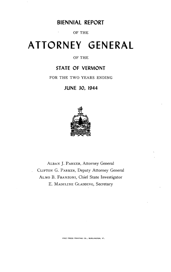 handle is hein.sag/sagvt0020 and id is 1 raw text is: BIENNIAL REPORT
OF THE
ATTORNEY       GENERAL
OF THE

STATE OF VERMONT
FOR THE TWO YEARS ENDING
JUNE 30, 1944

ALBAN J. PARKER, Attorney General
CLIFTON G. PARKER, Deputy Attorney General
ALMO B. FRANZONI, Chief State Investigator
E. MADELINE GLADDING, Secretary

d- PIESS -.-TJG C.., BULNT -I


