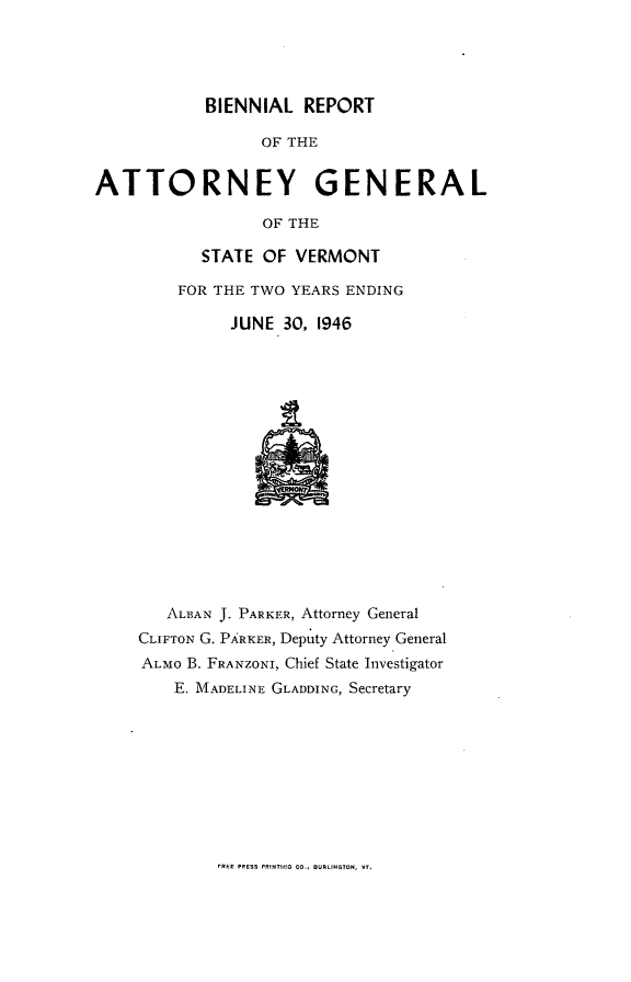 handle is hein.sag/sagvt0021 and id is 1 raw text is: BIENNIAL REPORT
OF THE
ATTORNEY GENERAL
OF THE

STATE OF VERMONT
FOR THE TWO YEARS ENDING
JUNE 30, 1946

ALBAN J. PARKER, Attorney General
CLIFTON G. PARKER, Deputy Attorney General
ALMO B. FRANZONI, Chief State Investigator
E. IADELINE GLADDING, Secretary

rREE PRESS PRINTII!G CO., OURLINCTON, VT.


