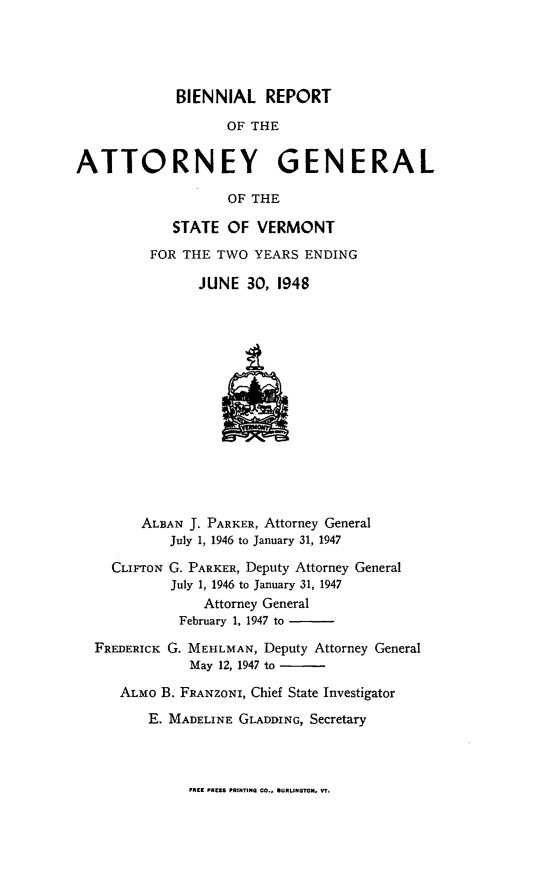 handle is hein.sag/sagvt0022 and id is 1 raw text is: BIENNIAL REPORT
OF THE
ATTORNEY GENERAL
OF THE
STATE OF VERMONT
FOR THE TWO YEARS ENDING
JUNE 30, 1948
ALBAN J. PARKER, Attorney General
July 1, 1946 to January 31, 1947
CLIFToN G. PARKER, Deputy Attorney General
July 1, 1946 to January 31, 1947
Attorney General
February 1, 1947 to
FREDERICK G. MEELMAN, Deputy Attorney General
May 12, 1947 to
ALM O B. FRANZONI, Chief State Investigator
E. MADELINE GLADDING, Secretary

FREE PRESS PRINTING GO.. BURLINOTON, VT.


