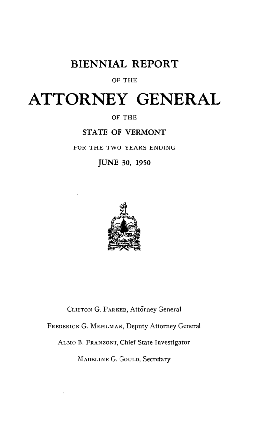 handle is hein.sag/sagvt0023 and id is 1 raw text is: BIENNIAL REPORT
OF THE
ATTORNEY GENERAL
OF THE
STATE OF VERMONT
FOR THE TWO YEARS ENDING
JUNE 30, 1950
CLIFTON G. PARKER, Attorney General
FREDERICK G. MEHLMAN, Deputy Attorney General
ALMO B. FRANZONI, Chief State Investigator
MADELIN E G. GOULD, Secretary


