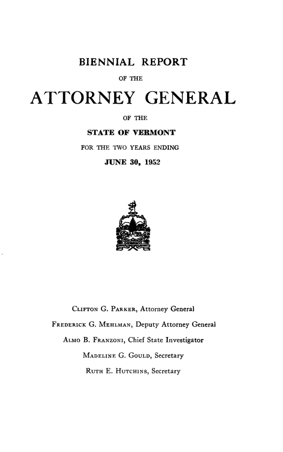 handle is hein.sag/sagvt0024 and id is 1 raw text is: BIENNIAL REPORT
OF THE
ATTORNEY GENERAL
OF THE
STATE OF VERBMONT
FOR THE TWO YEARS ENDING
JUNE 30, 1952
CLIFTON G. PARKER, Attorney General
FREDERICK G. MEHLMAN, Deputy Attorney General
ALMO B. FRANZONI, Chief State Investigator
MADELINE G. GOULD, Secretary
RUTH E. HUTCHINS, Secretary


