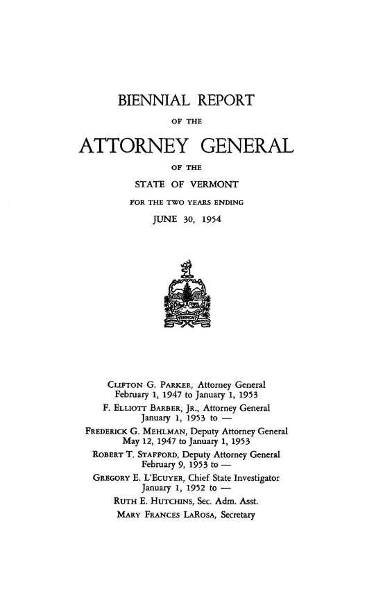 handle is hein.sag/sagvt0025 and id is 1 raw text is: BIENNIAL REPORT
OF THE
ATTORNEY GENERAL
OF THE

STATE OF VERMONT
FOR THE TWO YEARS ENDING
JUNE 30, 1954

CLIFTON G. PARKER, Attorney General
February 1, 1947 to January 1, 1953
F. ELLIOTr BARBER, JR., Attorney General
January 1, 1953 to -
FREDERICK G. MEHLMAN, Deputy Attorney General
May 12, 1947 to January 1, 1953
ROBERT T. STAFFORD, Deputy Attorney General
February 9, 1953 to -
GREGORY E. L'ECUYER, Chief State Investigator
January 1, 1952 to -
RUTH E. HUTCHINS, Sec. Adni. Asst.
MARY FRANCES LAROSA, Secretary


