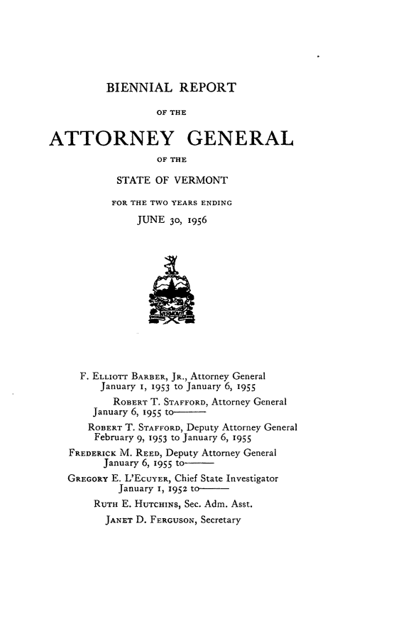 handle is hein.sag/sagvt0026 and id is 1 raw text is: BIENNIAL REPORT
OF THE
ATTORNEY GENERAL
OF THE

STATE OF VERMONT
FOR THE TWO YEARS ENDING
JUNE 30, 1956

F. ELLIOTT BARBER, JR., Attorney General
January I, 1953 to January 6, 1955
ROBERT T. STAFFORD, Attorney General
January 6, 1955 to-
ROBERT T. STAFFORD, Deputy Attorney General
February 9, 1953 to January 6, 1955
FREDERICK M. REED, Deputy Attorney General
January 6, 1955 to.
GREGORY E. L'EcUYER, Chief State Investigator
January I, 1952 to-
RUTH E. HUTrcHINs, See. Adm. Asst.
JANET D. FERGUSON, Secretary


