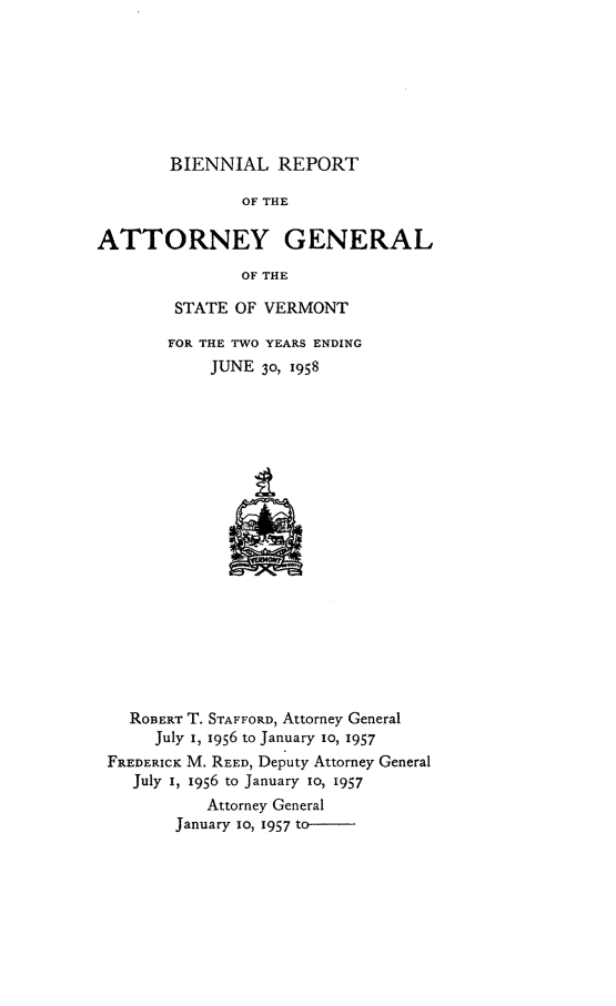 handle is hein.sag/sagvt0027 and id is 1 raw text is: BIENNIAL REPORT

OF THE
ATTORNEY GENERAL
OF THE
STATE OF VERMONT

FOR THE TWO YEARS ENDING
JUNE 30, 1958

ROBERT T. STAFFORD, Attorney General
July I, 1956 to January io, 1957
FREDERICK M. REED, Deputy Attorney General
July I, 1956 to January io, 1957
Attorney General
January io, 1957 to-


