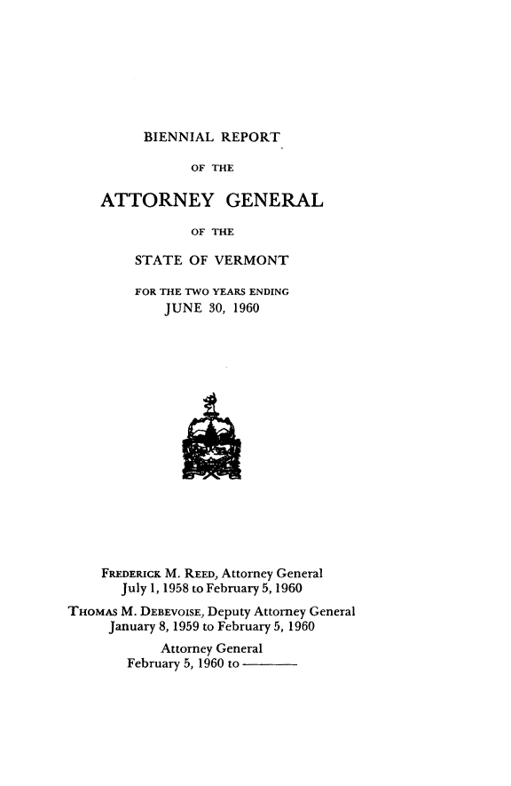 handle is hein.sag/sagvt0028 and id is 1 raw text is: BIENNIAL REPORT

OF THE
ATTORNEY GENERAL
OF THE
STATE OF VERMONT

FOR THE TWO YEARS ENDING
JUNE 30, 1960

FREDERICK M. REED, Attorney General
July 1, 1958 to February 5, 1960
THOMAS M. DEBEVOISE, Deputy Attorney General
January 8, 1959 to February 5, 1960
Attorney General
February 5, 1960 to


