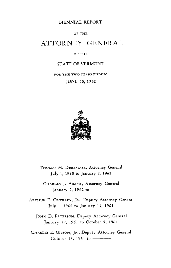handle is hein.sag/sagvt0029 and id is 1 raw text is: BIENNIAL REPORT
OF THE
ATTORNEY GENERAL
OF THE
STATE OF VERMONT
FOR THE TWO YEARS ENDING
JUNE 30, 1962
THOMAS M. DEBEVOISE, Attorney General
July 1, 1960 to January 2, 1962
CHARLES J. ADAMS, Attorney General
January 2, 1962 to
ARTHUR E. CROWLEY, JR., Deputy Attorney General
July 1, 1960 to January 13, 1961
JOHN D. PATERSON, Deputy Attorney General
January 19, 1961 to October 9, 1961
CHARLES E. GIBSON, JR., Deputy Attorney General
October 17, 1961 to


